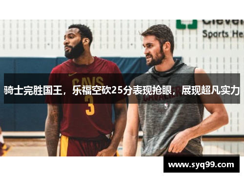 骑士完胜国王，乐福空砍25分表现抢眼，展现超凡实力